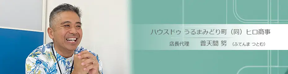 うるま市の不動産会社：ハウスドゥ うるまみどり町（同）ヒロ商事 普天間 努（ふてんま つとむ）さんへのインタビュー